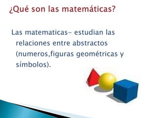 Las matematicas- estudian las relaciones entre abstractos (numeros,figuras geométricas y símbolos).