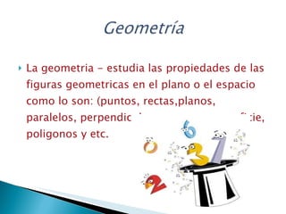 La geometria - estudia las propiedades de las figuras geometricas en el plano o el espacio como lo son: (puntos, rectas,planos, paralelos, perpendiculares, curvas, superficie, poligonos y etc.