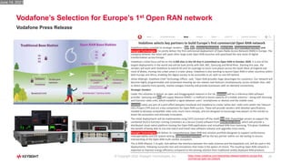 25
Vodafone’s Selection for Europe’s 1st Open RAN network
Vodafone Press Release
© Copyright 2022: Keysight Technologies, Inc. https://www.vodafone.com/news/press-release/vodafone-europe-first-
commercial-open-ran-network
Vodafone selects key partners to build Europe's first commercial Open RAN network
Vodafone today unveiled its strategic vendors – Dell, NEC, Samsung Electronics, Wind River, Capgemini Engineering and
Keysight Technologies – to jointly deliver the first commercial deployment of Open Radio Access Network (RAN) in Europe. The
company believes the move will spark other large-scale Open RAN launches and spearhead the next wave of digital
transformation across Europe.
Vodafone’s initial focus will be on the 2,500 sites in the UK that it committed to Open RAN in October 2020. It is one of the
largest deployments in the world and will be built jointly with Dell, NEC, Samsung and Wind River. Starting this year, the
vendors will work with Vodafone to extend 4G and 5G coverage to more rural places across the South West of England and
most of Wales, moving into urban areas in a later phase. Vodafone is also working to launch Open RAN in other countries within
both Europe and Africa, enabling the digital society to be accessible to all, with no one left behind.
Johan Wibergh, Vodafone Chief Technology Officer, said: “Open RAN provides huge advantages for customers. Our network will
become highly programmable and automated meaning we can release new features simultaneously across multiple sites, add
or direct capacity more quickly, resolve outages instantly and provide businesses with on-demand connectivity.
Strategic Vendors
Under this initiative to deliver an open and disaggregated network in the UK, Samsung will be a reference RAN software
provider. Samsung and NEC will supply Massive MIMO – a method to boost capacity of a mobile antenna – along with Samsung
and Evenstar radio units, which establish a signal between users’ smartphones or devices and the mobile mast.
Evenstar radios are part of a joint effort between Facebook and Vodafone to create ‘white-box’ radio units within the Telecom
Infra Project (TIP) and are a key component for Open RAN success. These will provide vendors with detailed specifications
needed to develop compatible radio units much more cheaply, and are designed to encourage new players to the market to
boost the ecosystem and stimulate innovation.
The initial deployments will be implemented using COTS (common off the shelf) Dell EMC PowerEdge servers to support the
combined DU/CU function running Containers as a Service (CaaS) software from Wind River Studio, which will provide a
distributed cloud-native platform hosting the Open RAN applications and virtualised RAN from Samsung. This gives Vodafone
the benefit of being able to mix and match and install new software releases and upgrades more easily.
Keysight Technologies will deliver its comprehensive Open RAN test solution portfolio designed to support conformance,
interoperability and E2E system testing. Capgemini Engineering will be the key partner within our lab testing to ensure
interworking of the Open RAN multi-vendor ecosystem.
The O-RAN Alliance 7-2x split, that defines the interface between the radio antenna and the baseband unit, will be used in the
deployments, following successful test and simulations that make it the option of choice. The resulting Open RAN network is
expected to improve energy efficiency compared to the existing solution from traditional widely deployed RAN products.
June 14, 2021
 