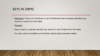 KEYS IN DBMS
• Definition: A key is an attribute or set of attributes that uniquely identifies any
record or tuple from the table .
• Purpose :
• Key is used to uniquely identify any record or row of data from the table .
• It is also used to establish and identify relationships between tables .
 