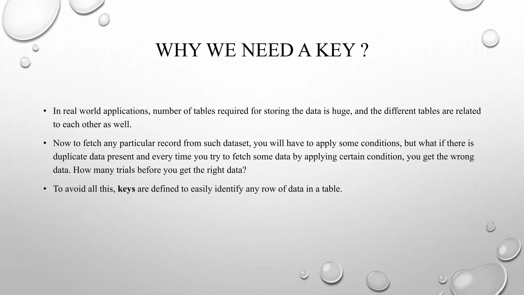 WHY WE NEED A KEY ?
• In real world applications, number of tables required for storing the data is huge, and the different tables are related
to each other as well.
• Now to fetch any particular record from such dataset, you will have to apply some conditions, but what if there is
duplicate data present and every time you try to fetch some data by applying certain condition, you get the wrong
data. How many trials before you get the right data?
• To avoid all this, keys are defined to easily identify any row of data in a table.
 