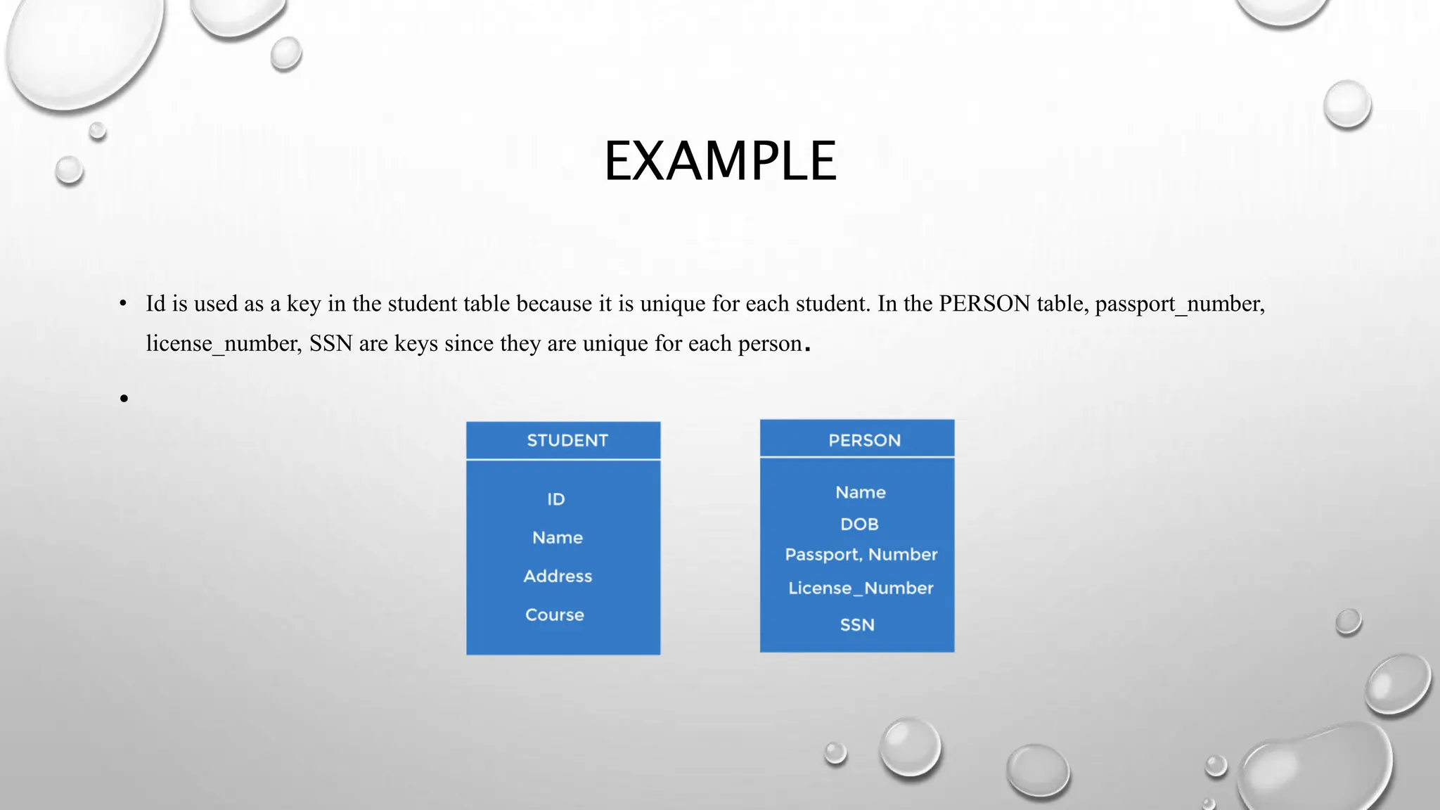EXAMPLE
• Id is used as a key in the student table because it is unique for each student. In the PERSON table, passport_number,
license_number, SSN are keys since they are unique for each person.
•
 