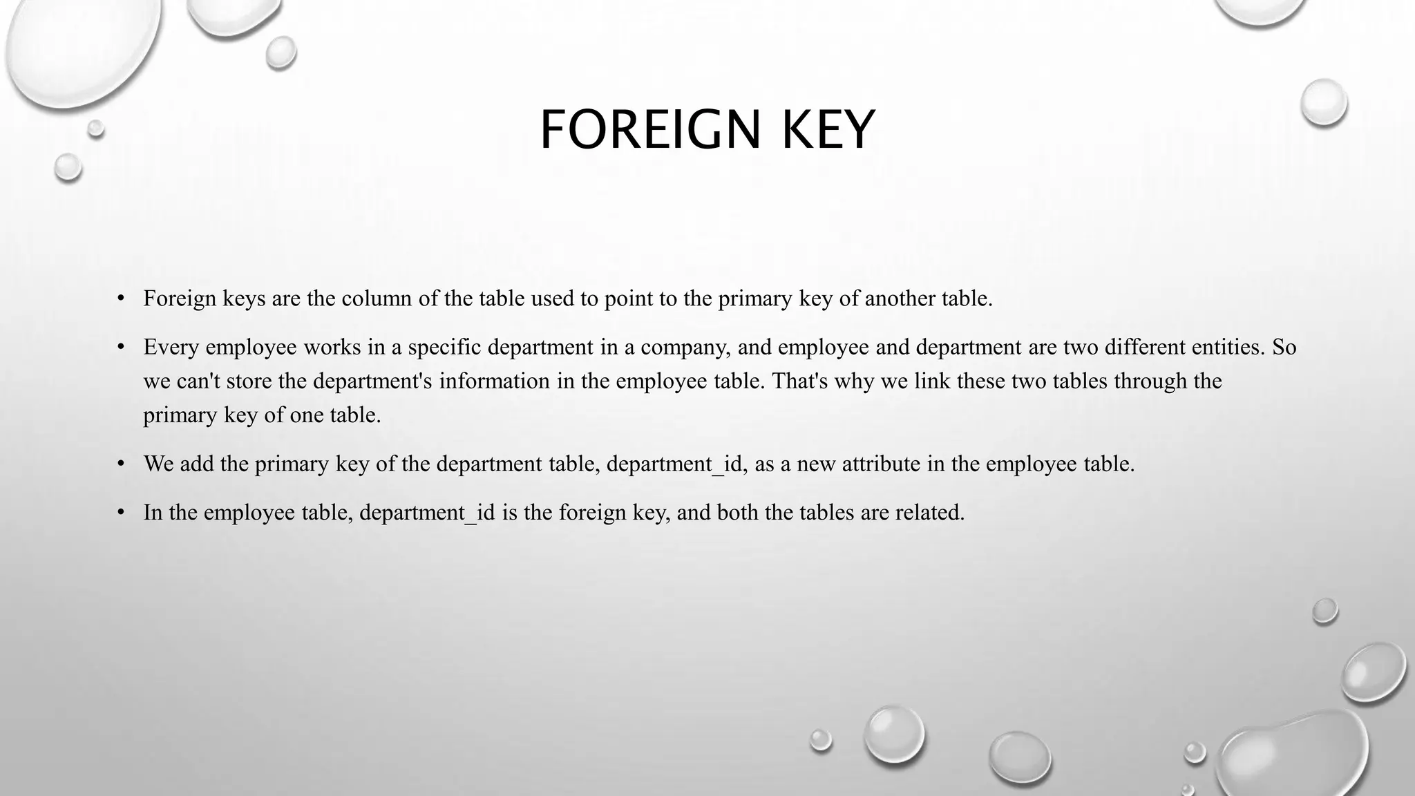 FOREIGN KEY
• Foreign keys are the column of the table used to point to the primary key of another table.
• Every employee works in a specific department in a company, and employee and department are two different entities. So
we can't store the department's information in the employee table. That's why we link these two tables through the
primary key of one table.
• We add the primary key of the department table, department_id, as a new attribute in the employee table.
• In the employee table, department_id is the foreign key, and both the tables are related.
 