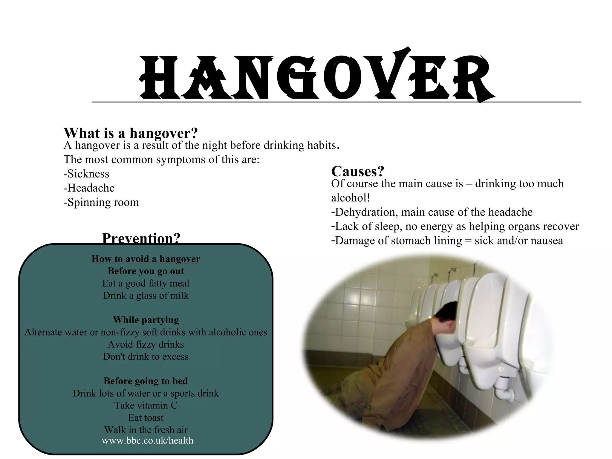 Hangover What is a hangover? A hangover is a result of the night before drinking habits . The most common symptoms of this are: -Sickness -Headache -Spinning room Causes? Of course the main cause is – drinking too much alcohol! Dehydration, main cause of the headache Lack of sleep, no energy as helping organs recover Damage of stomach lining = sick and/or nausea  www.bbc.co.uk/health Prevention? How to avoid a hangover Before you go out Eat a good fatty meal Drink a glass of milk While partying Alternate water or non-fizzy soft drinks with alcoholic ones Avoid fizzy drinks Don't drink to excess Before going to bed Drink lots of water or a sports drink Take vitamin C Eat toast Walk in the fresh air 
