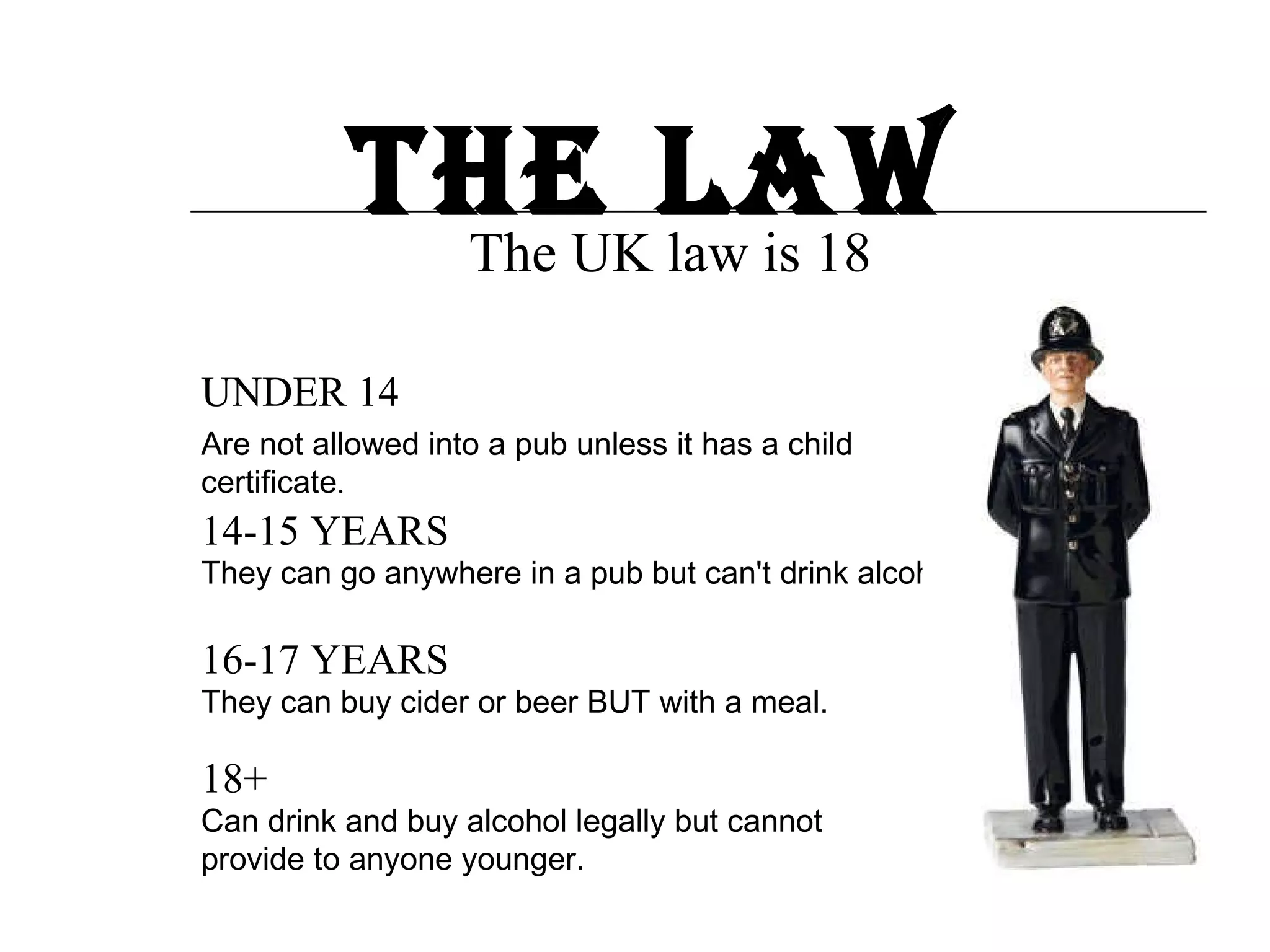 The law The UK law is 18 UNDER 14 14-15 YEARS 16-17 YEARS 18+ Are not allowed into a pub unless it has a child certificate . They can go anywhere in a pub but can't drink alcohol. They can buy cider or beer BUT with a meal. Can drink and buy alcohol legally but cannot provide to anyone younger.  