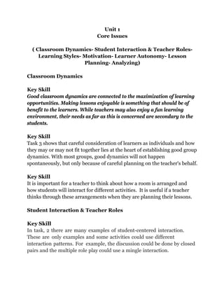 Unit 1
Core Issues
( Classroom Dynamics- Student Interaction & Teacher Roles-
Learning Styles- Motivation- Learner Autonomy- Lesson
Planning- Analyzing)
Classroom Dynamics
Key Skill
Good classroom dynamics are connected to the maximization of learning
opportunities. Making lessons enjoyable is something that should be of
benefit to the learners. While teachers may also enjoy a fun learning
environment, their needs as far as this is concerned are secondary to the
students.
Key Skill
Task 3 shows that careful consideration of learners as individuals and how
they may or may not fit together lies at the heart of establishing good group
dynamics. With most groups, good dynamics will not happen
spontaneously, but only because of careful planning on the teacher's behalf.
Key Skill
It is important for a teacher to think about how a room is arranged and
how students will interact for different activities. It is useful if a teacher
thinks through these arrangements when they are planning their lessons.
Student Interaction & Teacher Roles
Key Skill
In task, 2 there are many examples of student-centered interaction.
These are only examples and some activities could use different
interaction patterns. For example, the discussion could be done by closed
pairs and the multiple role play could use a mingle interaction.
 