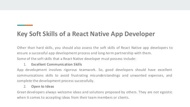 Other than hard skills, you should also assess the soft skills of React Native app developers to
ensure a successful app development process and long-term partnership with them.
Some of the soft skills that a React Native developer must possess include:
1. Excellent Communication Skills
App development involves rigorous teamwork. So, good developers should have excellent
communications skills to avoid frustrating misunderstandings and unwanted expenses, and
complete the development process successfully.
2. Open to Ideas
Great developers always welcome ideas and solutions proposed by others. They are not egoistic
when it comes to accepting ideas from their team members or clients.
Key Soft Skills of a React Native App Developer
 