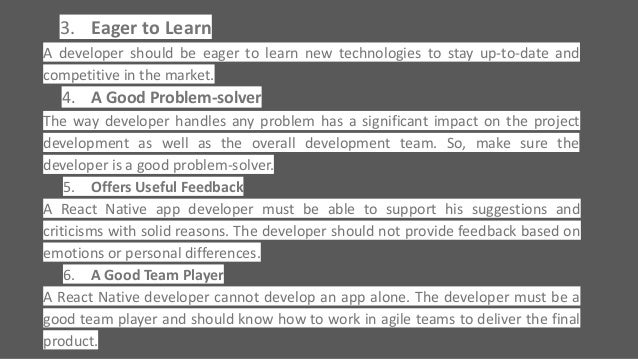 3. Eager to Learn
A developer should be eager to learn new technologies to stay up-to-date and
competitive in the market.
4. A Good Problem-solver
The way developer handles any problem has a significant impact on the project
development as well as the overall development team. So, make sure the
developer is a good problem-solver.
5. Offers Useful Feedback
A React Native app developer must be able to support his suggestions and
criticisms with solid reasons. The developer should not provide feedback based on
emotions or personal differences.
6. A Good Team Player
A React Native developer cannot develop an app alone. The developer must be a
good team player and should know how to work in agile teams to deliver the final
product.
 