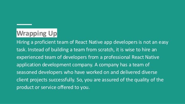 Wrapping Up
Hiring a proficient team of React Native app developers is not an easy
task. Instead of building a team from scratch, it is wise to hire an
experienced team of developers from a professional React Native
application development company. A company has a team of
seasoned developers who have worked on and delivered diverse
client projects successfully. So, you are assured of the quality of the
product or service offered to you.
 