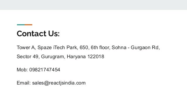 Contact Us:
Tower A, Spaze iTech Park, 650, 6th floor, Sohna - Gurgaon Rd,
Sector 49, Gurugram, Haryana 122018
Mob: 09821747454
Email: sales@reactjsindia.com
 