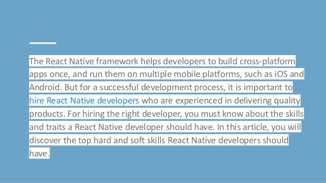The React Native framework helps developers to build cross-platform
apps once, and run them on multiple mobile platforms, such as iOS and
Android. But for a successful development process, it is important to
hire React Native developers who are experienced in delivering quality
products. For hiring the right developer, you must know about the skills
and traits a React Native developer should have. In this article, you will
discover the top hard and soft skills React Native developers should
have.
 