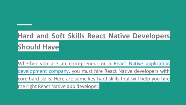 Hard and Soft Skills React Native Developers
Should Have
Whether you are an entrepreneur or a React Native application
development company, you must hire React Native developers with
core hard skills. Here are some key hard skills that will help you hire
the right React Native app developer.
 