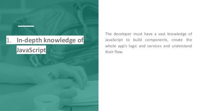 1. In-depth knowledge of
JavaScript
The developer must have a vast knowledge of
JavaScript to build components, create the
whole app’s logic and services and understand
their flow.
 