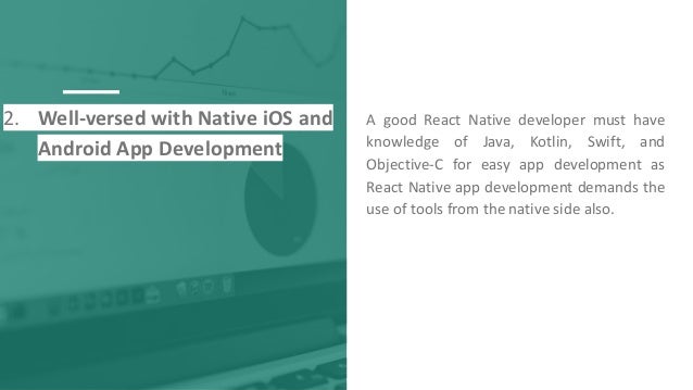2. Well-versed with Native iOS and
Android App Development
A good React Native developer must have
knowledge of Java, Kotlin, Swift, and
Objective-C for easy app development as
React Native app development demands the
use of tools from the native side also.
 