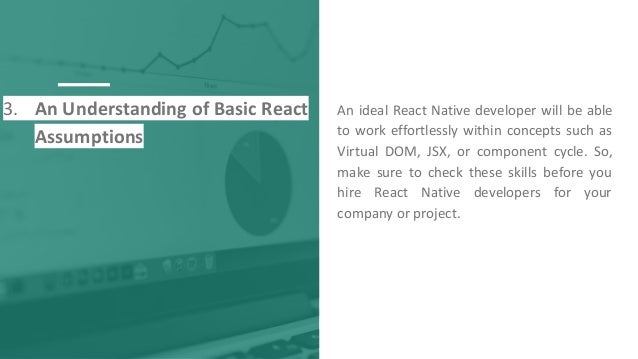 3. An Understanding of Basic React
Assumptions
An ideal React Native developer will be able
to work effortlessly within concepts such as
Virtual DOM, JSX, or component cycle. So,
make sure to check these skills before you
hire React Native developers for your
company or project.
 
