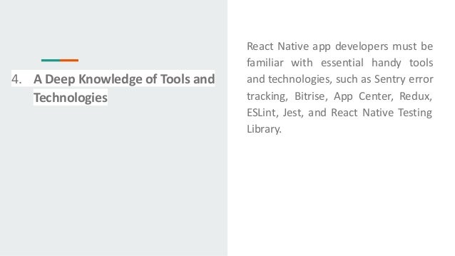 React Native app developers must be
familiar with essential handy tools
and technologies, such as Sentry error
tracking, Bitrise, App Center, Redux,
ESLint, Jest, and React Native Testing
Library.
4. A Deep Knowledge of Tools and
Technologies
 