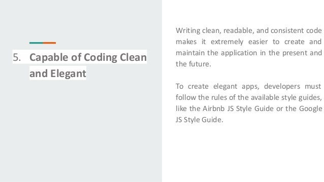 5. Capable of Coding Clean
and Elegant
Writing clean, readable, and consistent code
makes it extremely easier to create and
maintain the application in the present and
the future.
To create elegant apps, developers must
follow the rules of the available style guides,
like the Airbnb JS Style Guide or the Google
JS Style Guide.
 