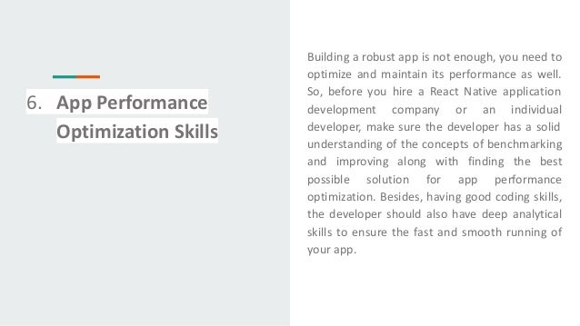 6. App Performance
Optimization Skills
Building a robust app is not enough, you need to
optimize and maintain its performance as well.
So, before you hire a React Native application
development company or an individual
developer, make sure the developer has a solid
understanding of the concepts of benchmarking
and improving along with finding the best
possible solution for app performance
optimization. Besides, having good coding skills,
the developer should also have deep analytical
skills to ensure the fast and smooth running of
your app.
 
