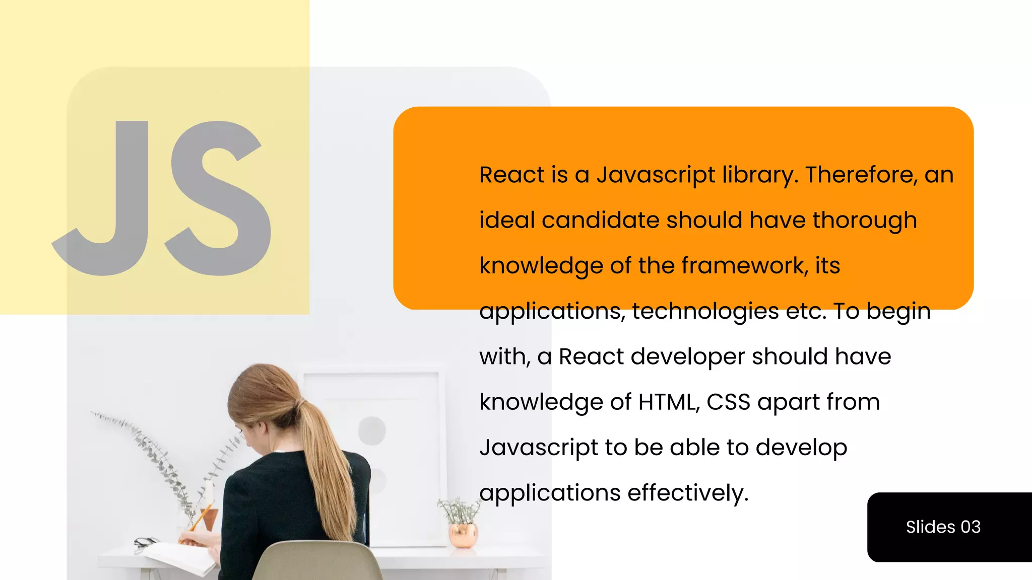 Slides 03
React is a Javascript library. Therefore, an
ideal candidate should have thorough
knowledge of the framework, its
applications, technologies etc. To begin
with, a React developer should have
knowledge of HTML, CSS apart from
Javascript to be able to develop
applications effectively.
 