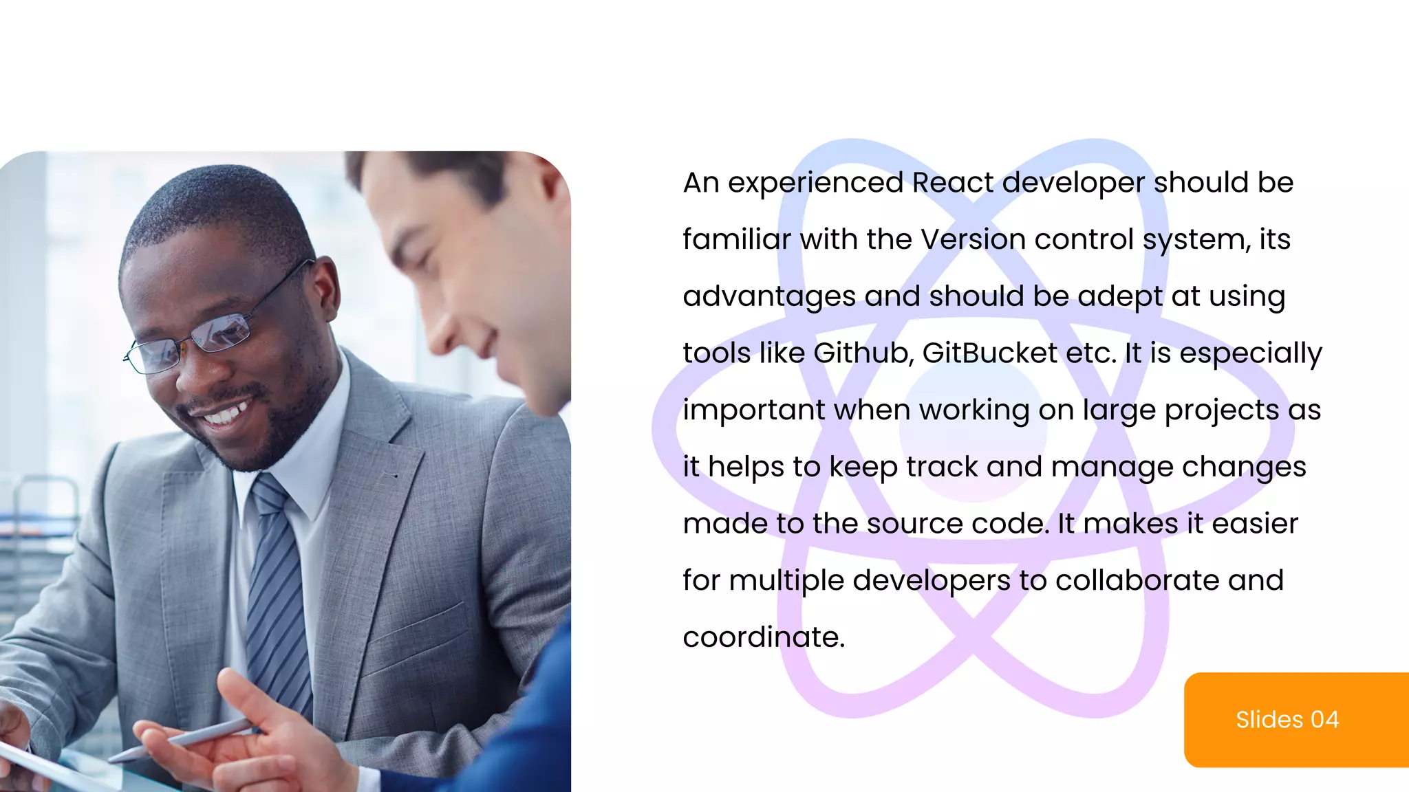 Slides 04
An experienced React developer should be
familiar with the Version control system, its
advantages and should be adept at using
tools like Github, GitBucket etc. It is especially
important when working on large projects as
it helps to keep track and manage changes
made to the source code. It makes it easier
for multiple developers to collaborate and
coordinate.
 