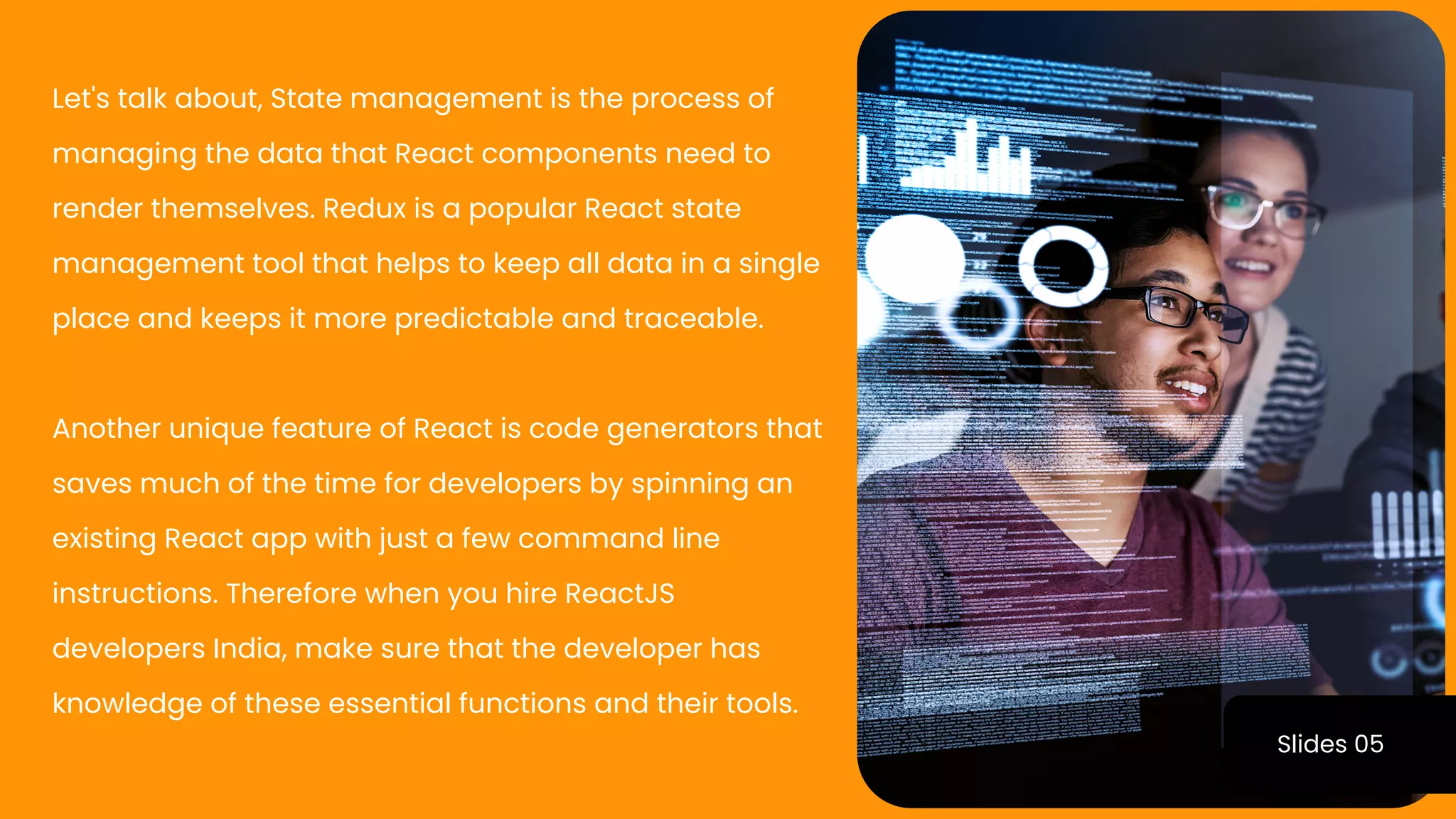 Slides 05
Let's talk about, State management is the process of
managing the data that React components need to
render themselves. Redux is a popular React state
management tool that helps to keep all data in a single
place and keeps it more predictable and traceable.
Another unique feature of React is code generators that
saves much of the time for developers by spinning an
existing React app with just a few command line
instructions. Therefore when you hire ReactJS
developers India, make sure that the developer has
knowledge of these essential functions and their tools.
 