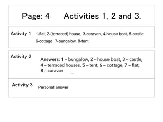 Page: 4 Activities 1, 2 and 3.
1-flat, 2-(terraced) house, 3-caravan, 4-house boat, 5-castle
6-cottage, 7-bungalow, 8-tent...