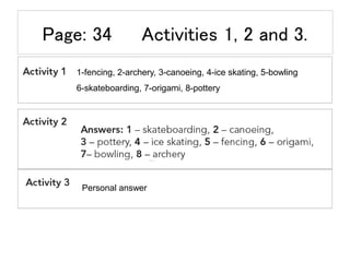 Page: 34 Activities 1, 2 and 3.
1-fencing, 2-archery, 3-canoeing, 4-ice skating, 5-bowling
6-skateboarding, 7-origami, 8-pottery
Personal answer
 