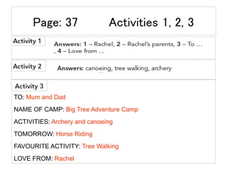 Page: 37 Activities 1, 2, 3
TO: Mum and Dad
NAME OF CAMP: Big Tree Adventure Camp
ACTIVITIES: Archery and canoeing
TOMORROW: Horse Riding
FAVOURITE ACTIVITY: Tree Walking
LOVE FROM: Rachel
 