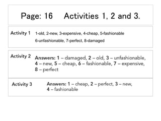 Page: 16 Activities 1, 2 and 3.
1-old, 2-new, 3-expensive, 4-cheap, 5-fashionable
6-unfashionable, 7-perfect, 8-damaged
 