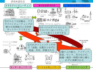 評判本意社会
  クラウドコンピューティン                  モバイルデバイス                     スマートテクノロジ
       グ
               必要なものを
                必要な時に
               必要な場所で
                必要なだけ           スマートフォン   性能はCRAY-１ iPad2
                                  大増殖        以上     登場！
     ものすごい      想像を絶する相手と
      処理能力        のコラボ
                                                            スマートグリッド
 ③そのような活動を、クラ
    あっと驚く
   ビジネスモデル
 ウドコンピューティングが                   位置情報、スケジュール、コンタクト
                                先、音楽、ショッピング、定期券、航
                                                                        スマートシティ

  膨大な処理能力と全世界                          空券等
                                 ④モバイルデバイスにより、 スマートシェア
                                  あらゆるデータが入っている
   ネットワークで支える                    そのパワーをいつでも、ど
                                      「今だけ、ここだけ、あなただ
                                           け」の
 雲の中から選ばれ       デジタル・スレイ          こでも使うことができる
                                        情報・サービス・商品
  るためには？           ブ
                 解放宣言？
                                世の中が大変革する？
                                                                       We are smarter
リアルワールドの情報量                                                              than me
     は
デジタルワールドの３３             ②それがコミュニティの中
     倍
                        で「金銭」を媒介とせずに                                           集合知は
                          人体にも
              車にもセンサー    流通、共有、評価される
                          センサー
                               個人パワーの                                          専門家の
                                 復権
                                                    ①個々人の能力、アイディア、
                                             企業・組織の壁を越え
                                                            潜在的な
                                                                              能力をも凌ぐ
                                                たコラボ
                                                    思索、センス、労力などが、
                                                           すごい能力の
                                                             発揮
                                                    組織・場所・時間の枠に縛ら
                                                         れずに発揮される
                                                 「企業」の再定義が
                        山や湖にも         お金以外の
                                       価値交換          必要？      カンパニー・スレイブ
       街にもセンサー          センサー
                                                                解放宣言？

     センサーネットワーク                 ソーシャルネットワーク                   クラウドソーシング
 