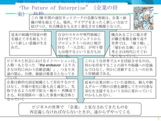 IBM Global Innovation Outlook 2.0 (2006年）
   “The
      Future of Enterprise”（企業の将
   来） 抜粋
          この 10 年間の通信ネットワークの急激な発展は、企業・組
          織の壁を超えて人、場所、アイデアをまったく新しい方法で
          結びつけ、社会構造をも大きく進化させる触媒となった。

 従来の組織や国家の壁         自分のスキルや専門領域に   機会あるごとに協力者
 を越えて手を組もうと         合わせてプロジェクトから   が離合集散を繰り返す
 いう新しい意識が生ま         プロジェクトへ自由に飛び   世界では、「雇う側」、
 れた。                回る 「一人会社」 が何十億 「雇われる側」という
                    も出現するという見方も出   考え方は時代にそぐわ
                    ている。           なくなっていく。
ビジネスと社会におけるイノベーションは、        このような世界で人々を団結させるのは、
人類一丸となった 「the endeavor（より大  何かを所有することの誇りや組織への忠誠
きな目的に向かう活動意識）」、つまり共         心ではなく、何かに貢献することへの自負
通の関心、目標、価値が推進力となってき         と信頼感である。
ている。
企業は静的な固定組織として存在するので         従来の企業が担っていた役割は、個人や個
はなく、市場の変化に最も良く適合し、先         人グループ間の目標を調整してその円滑な
取できるような形で拡大・縮小・ 再構成で        実行を支援するという方向に変わっていく
きる、利害関係の一致した事業の集合体と         のかもしれない。
なっていく

           ビジネスの世界で 「企業」 と見なされてきたものを
          再定義しなければならないときが、遠からずやってくる
                                                  7
 