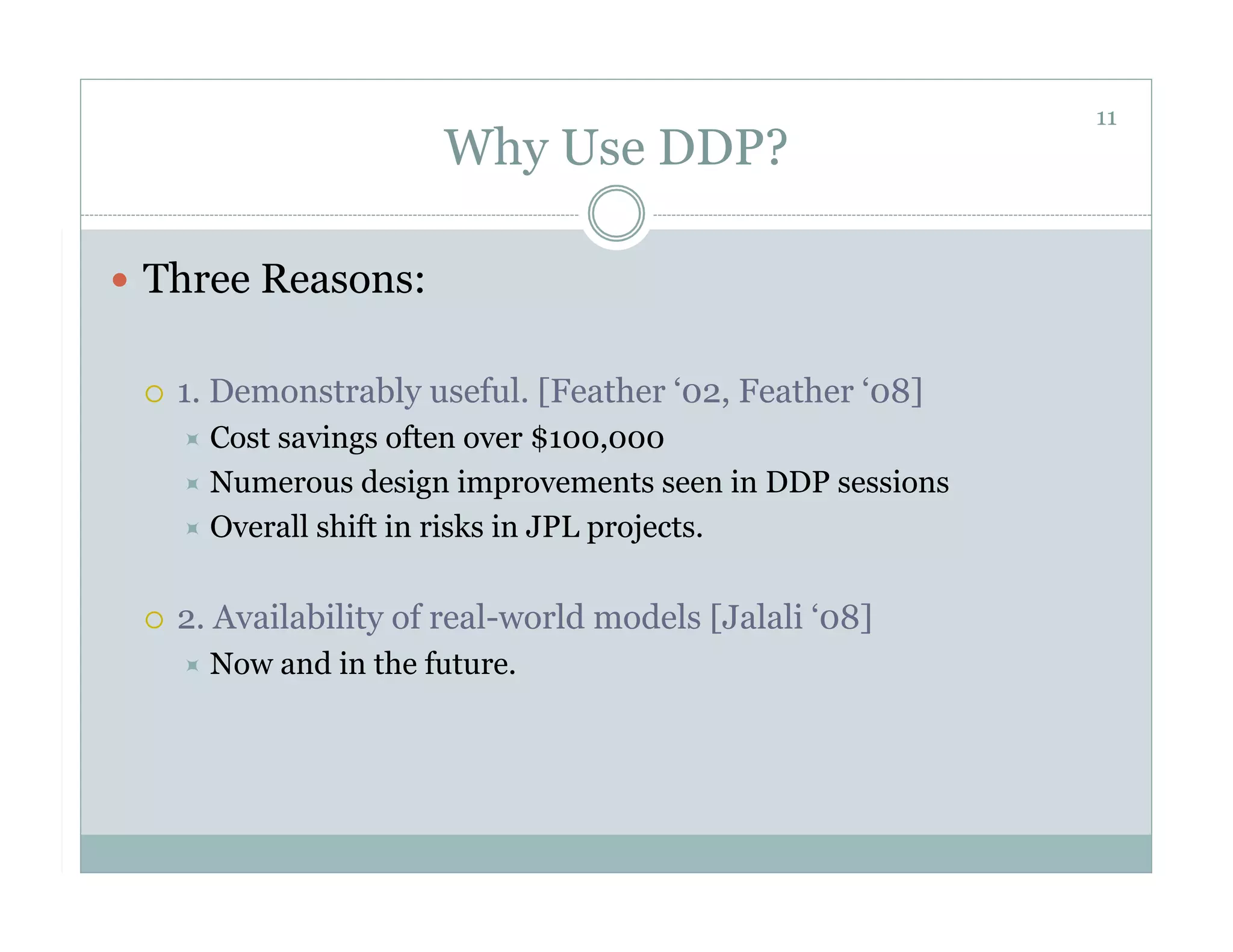 11
                            Why Use DDP?

  Three Reasons:


     1. Demonstrably useful. [Feather ‘02, Feather ‘08]
        Costsavings often over $100,000
        Numerous design improvements seen in DDP sessions
        Overall shift in risks in JPL projects.


     2. Availability of real-world models [Jalali ‘08]
        Now    and in the future.
 