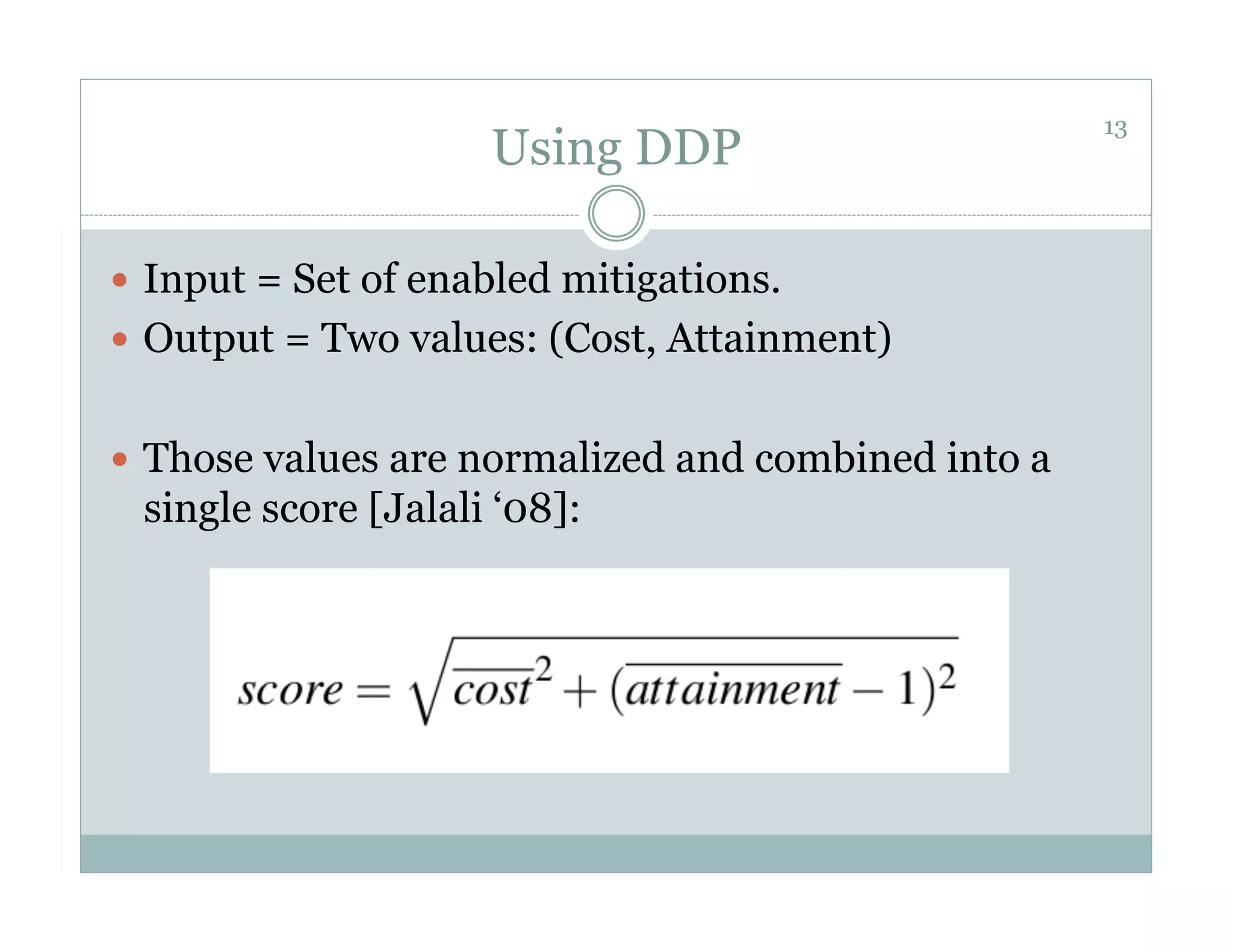 13
                     Using DDP

  Input = Set of enabled mitigations.
  Output = Two values: (Cost, Attainment)


  Those values are normalized and combined into a
 single score [Jalali ‘08]:
 