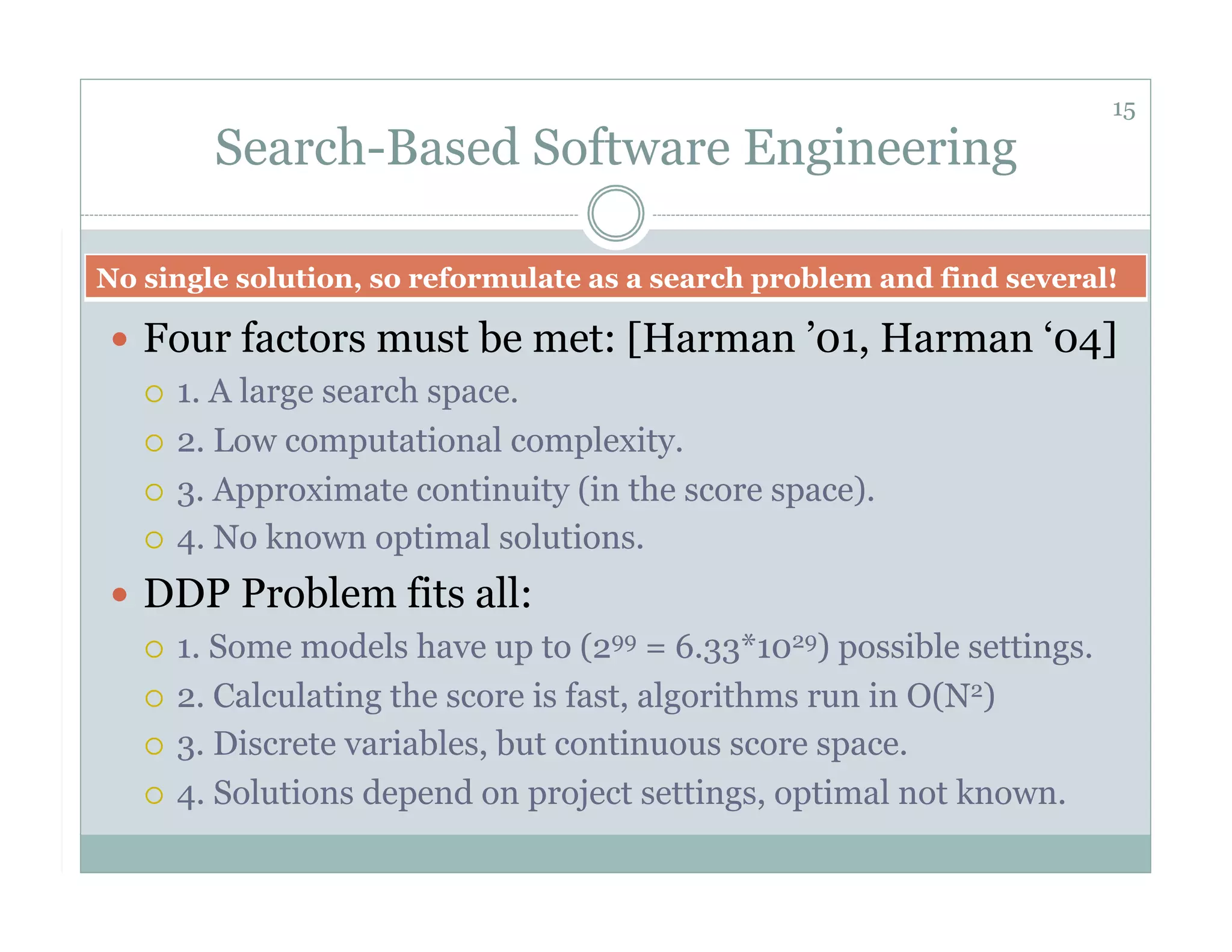 15
        Search-Based Software Engineering

No single solution, so reformulate as a search problem and find several!

  Four factors must be met: [Harman ’01, Harman ‘04]
     1. A large search space.

     2. Low computational complexity.

     3. Approximate continuity (in the score space).

     4. No known optimal solutions.

  DDP Problem fits all:
     1. Some models have up to (299 = 6.33*1029) possible settings.

     2. Calculating the score is fast, algorithms run in O(N2)

     3. Discrete variables, but continuous score space.

     4. Solutions depend on project settings, optimal not known.
 