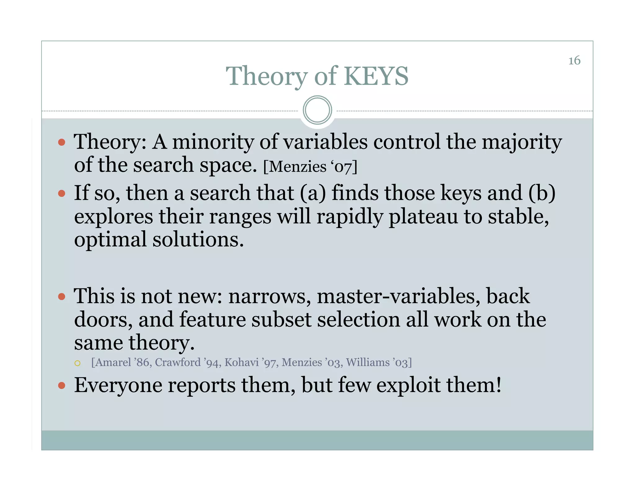 16
                                 Theory of KEYS

  Theory: A minority of variables control the majority
   of the search space. [Menzies ‘07]
  If so, then a search that (a) finds those keys and (b)
   explores their ranges will rapidly plateau to stable,
   optimal solutions.

  This is not new: narrows, master-variables, back
 doors, and feature subset selection all work on the
 same theory.
     [Amarel ’86, Crawford ’94, Kohavi ’97, Menzies ’03, Williams ’03]

  Everyone reports them, but few exploit them!
 