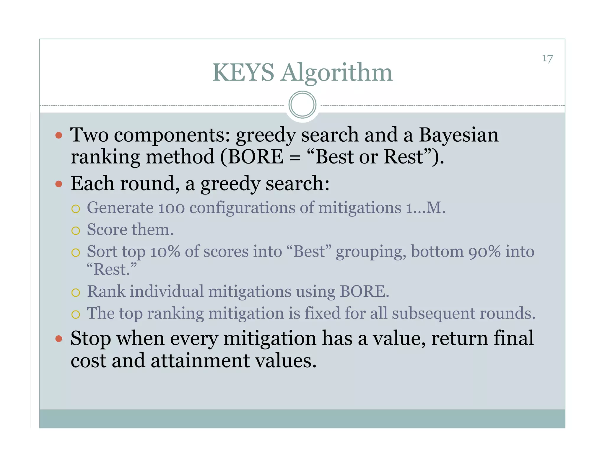 17
                    KEYS Algorithm

  Two components: greedy search and a Bayesian
   ranking method (BORE = “Best or Rest”).
  Each round, a greedy search:
   Generate 100 configurations of mitigations 1…M.
   Score them.
   Sort top 10% of scores into “Best” grouping, bottom 90% into
    “Rest.”
   Rank individual mitigations using BORE.
   The top ranking mitigation is fixed for all subsequent rounds.

  Stop when every mitigation has a value, return final
 cost and attainment values.
 