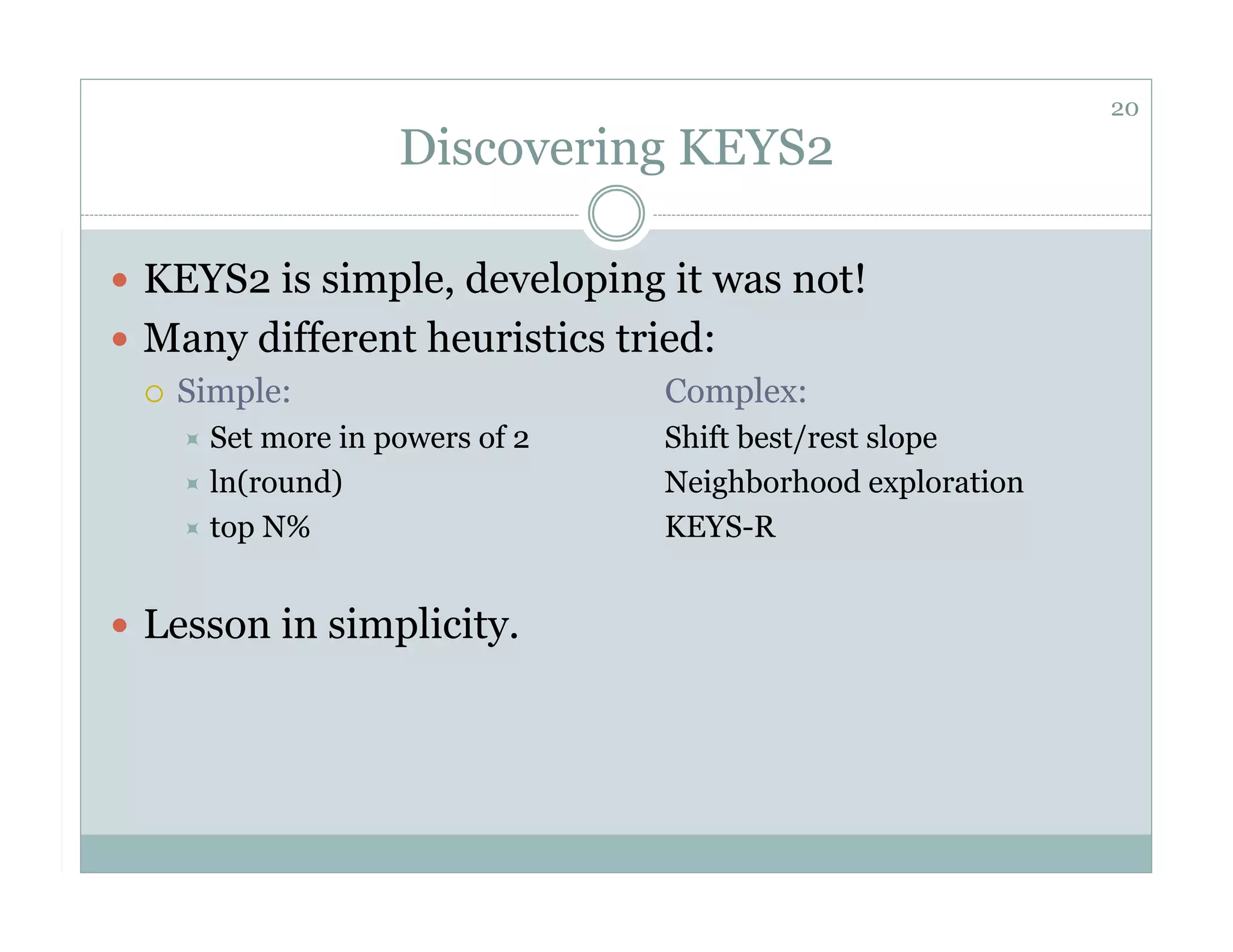 20
                    Discovering KEYS2

  KEYS2 is simple, developing it was not!
  Many different heuristics tried:
     Simple:                   Complex:
      Set more in powers of 2   Shift best/rest slope
      ln(round)                 Neighborhood exploration
      top N%                    KEYS-R


  Lesson in simplicity.
 