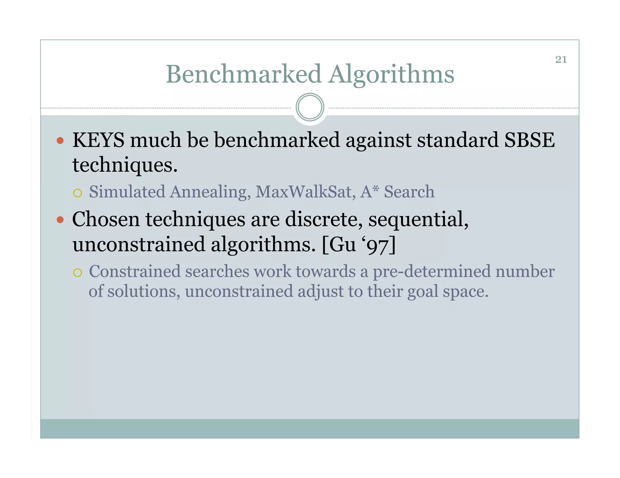 21
               Benchmarked Algorithms

  KEYS much be benchmarked against standard SBSE
 techniques.
     Simulated Annealing, MaxWalkSat, A* Search
  Chosen techniques are discrete, sequential,
 unconstrained algorithms. [Gu ‘97]
     Constrained searches work towards a pre-determined number
      of solutions, unconstrained adjust to their goal space.
 