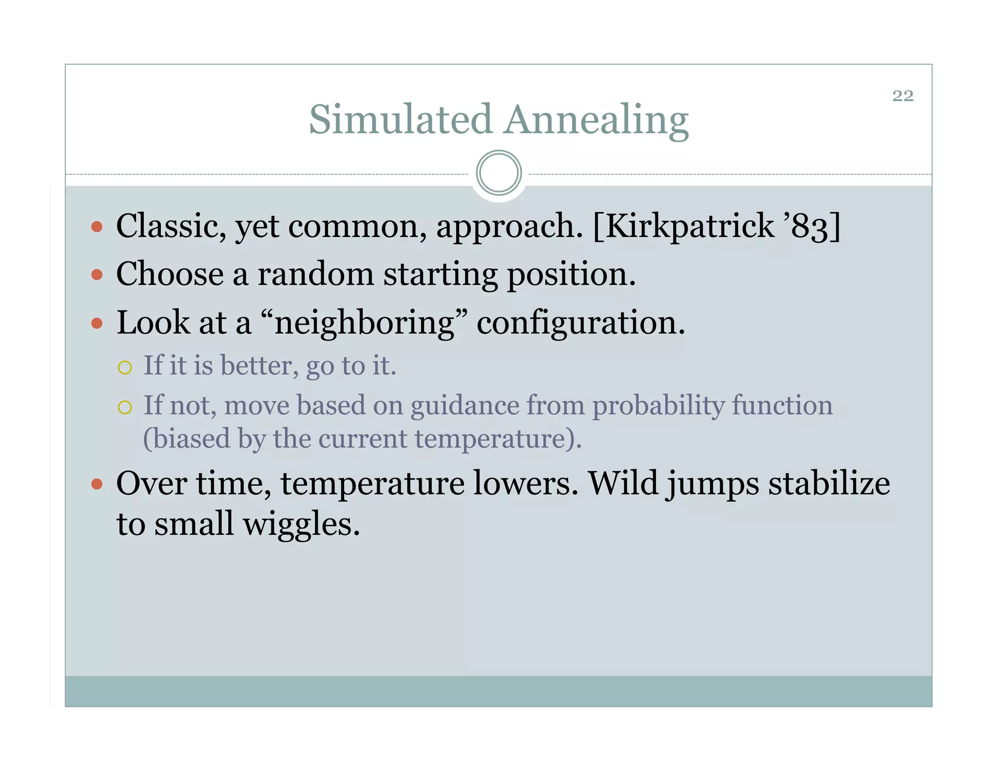 22
                  Simulated Annealing

  Classic, yet common, approach. [Kirkpatrick ’83]
  Choose a random starting position.
  Look at a “neighboring” configuration.
     If it is better, go to it.

     If not, move based on guidance from probability function
      (biased by the current temperature).
  Over time, temperature lowers. Wild jumps stabilize
  to small wiggles.
 