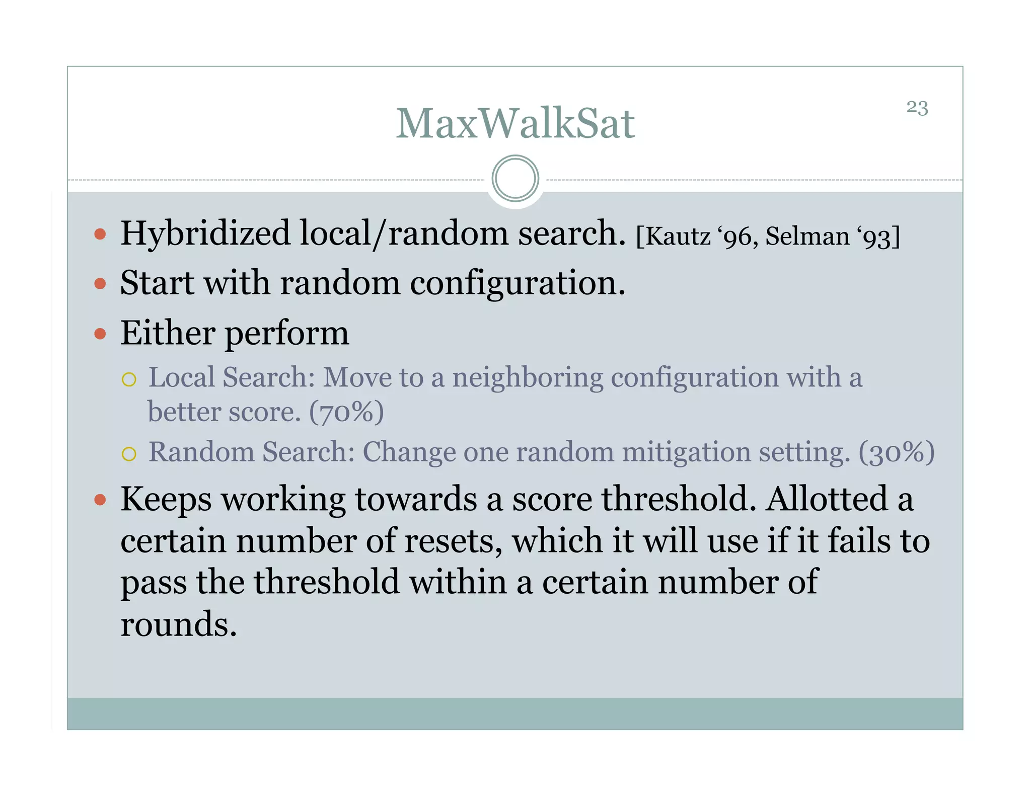 23
                       MaxWalkSat

  Hybridized local/random search. [Kautz ‘96, Selman ‘93]
  Start with random configuration.
  Either perform
     Local Search: Move to a neighboring configuration with a
      better score. (70%)
     Random Search: Change one random mitigation setting. (30%)

  Keeps working towards a score threshold. Allotted a
  certain number of resets, which it will use if it fails to
  pass the threshold within a certain number of
  rounds.
 