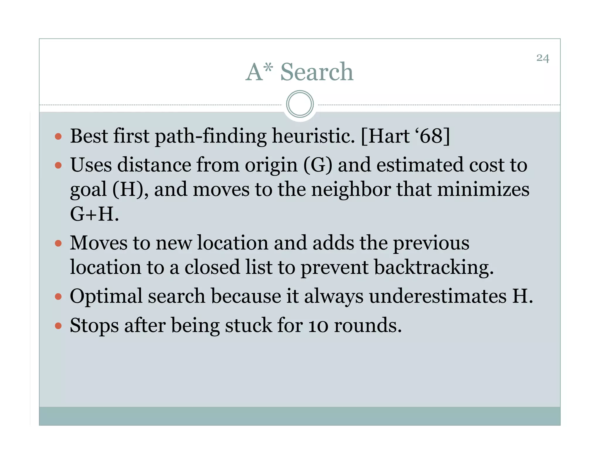 24
                       A* Search

  Best first path-finding heuristic. [Hart ‘68]
  Uses distance from origin (G) and estimated cost to
   goal (H), and moves to the neighbor that minimizes
   G+H.
  Moves to new location and adds the previous
   location to a closed list to prevent backtracking.
  Optimal search because it always underestimates H.
  Stops after being stuck for 10 rounds.
 