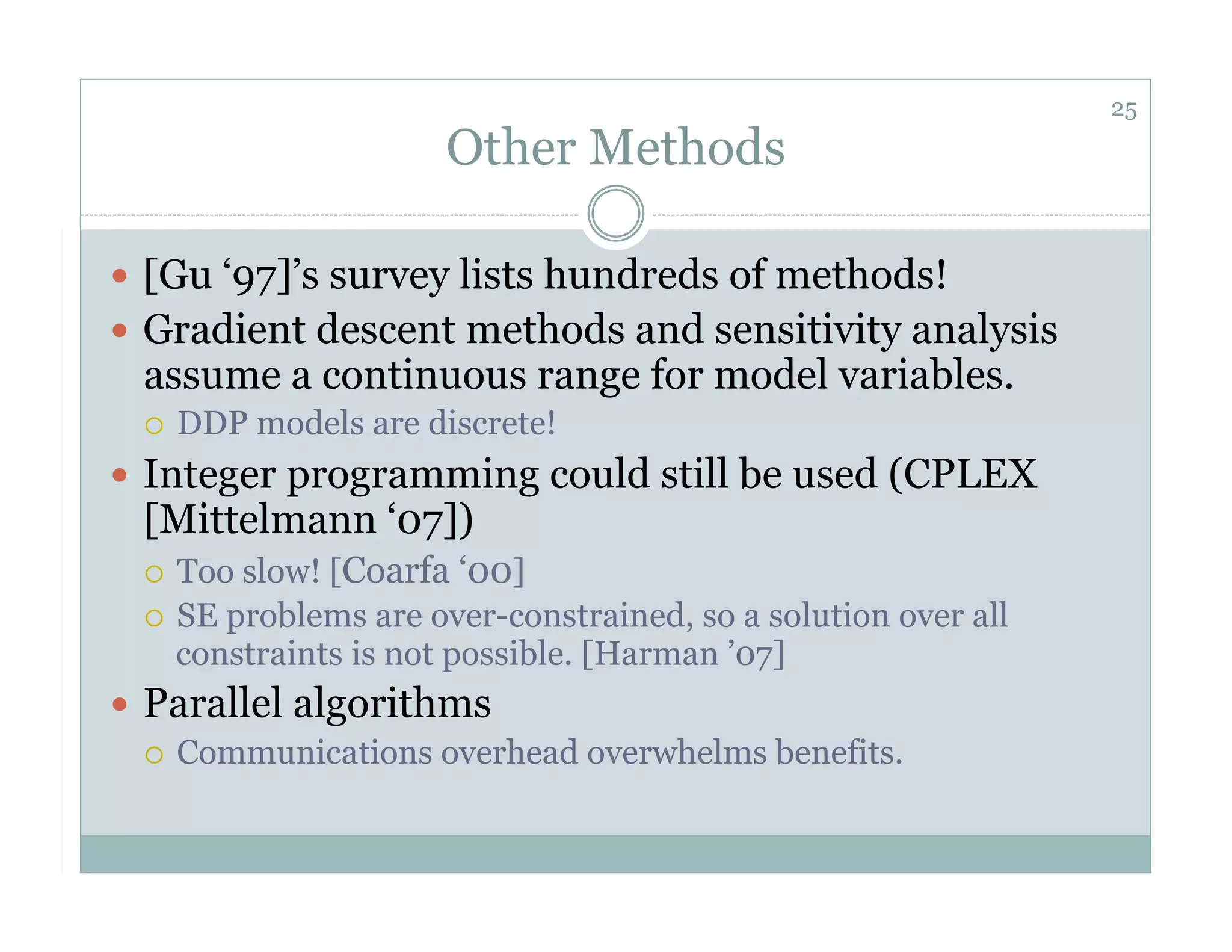 25
                        Other Methods

  [Gu ‘97]’s survey lists hundreds of methods!
  Gradient descent methods and sensitivity analysis
  assume a continuous range for model variables.
      DDP models are discrete!
  Integer programming could still be used (CPLEX
  [Mittelmann ‘07])
    Too slow! [Coarfa ‘00]
    SE problems are over-constrained, so a solution over all
     constraints is not possible. [Harman ’07]
  Parallel algorithms
     Communications overhead overwhelms benefits.
 