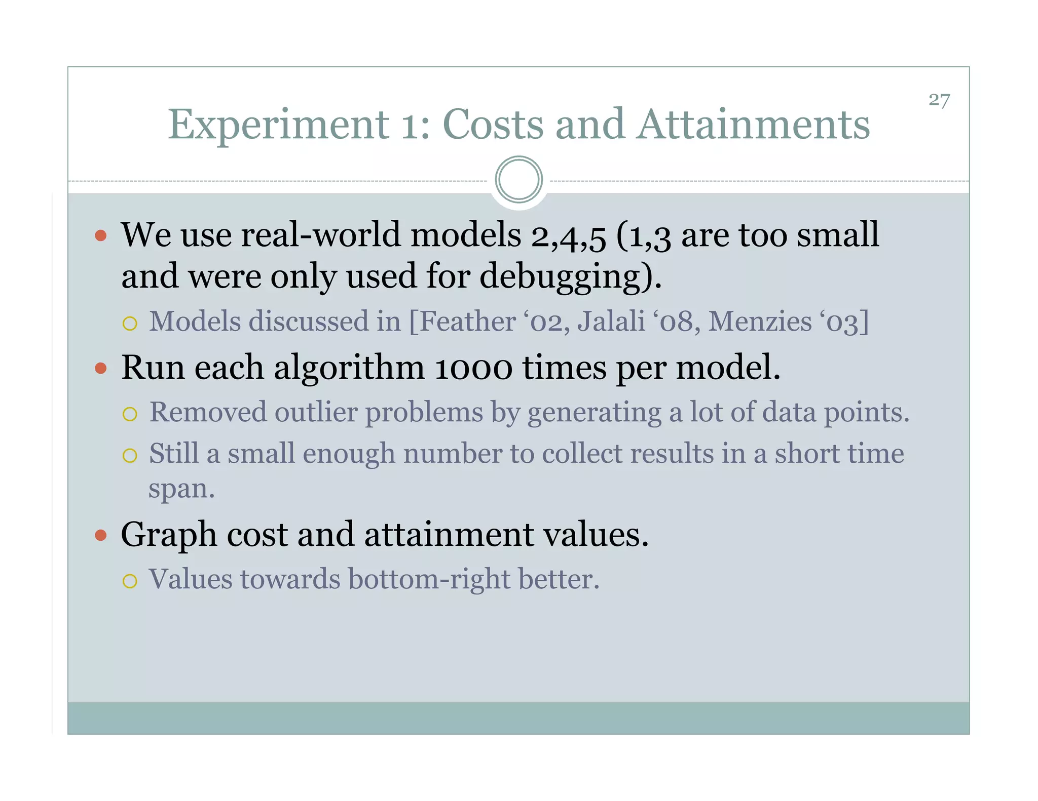 27
        Experiment 1: Costs and Attainments

  We use real-world models 2,4,5 (1,3 are too small
  and were only used for debugging).
      Models discussed in [Feather ‘02, Jalali ‘08, Menzies ‘03]
  Run each algorithm 1000 times per model.
     Removed outlier problems by generating a lot of data points.

     Still a small enough number to collect results in a short time
      span.
  Graph cost and attainment values.
     Values towards bottom-right better.
 