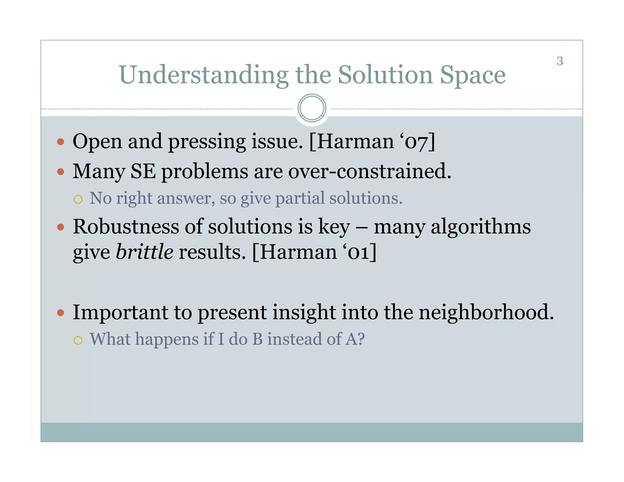 3
       Understanding the Solution Space

  Open and pressing issue. [Harman ‘07]
  Many SE problems are over-constrained.
     No right answer, so give partial solutions.

  Robustness of solutions is key – many algorithms
  give brittle results. [Harman ‘01]

  Important to present insight into the neighborhood.
     What happens if I do B instead of A?
 