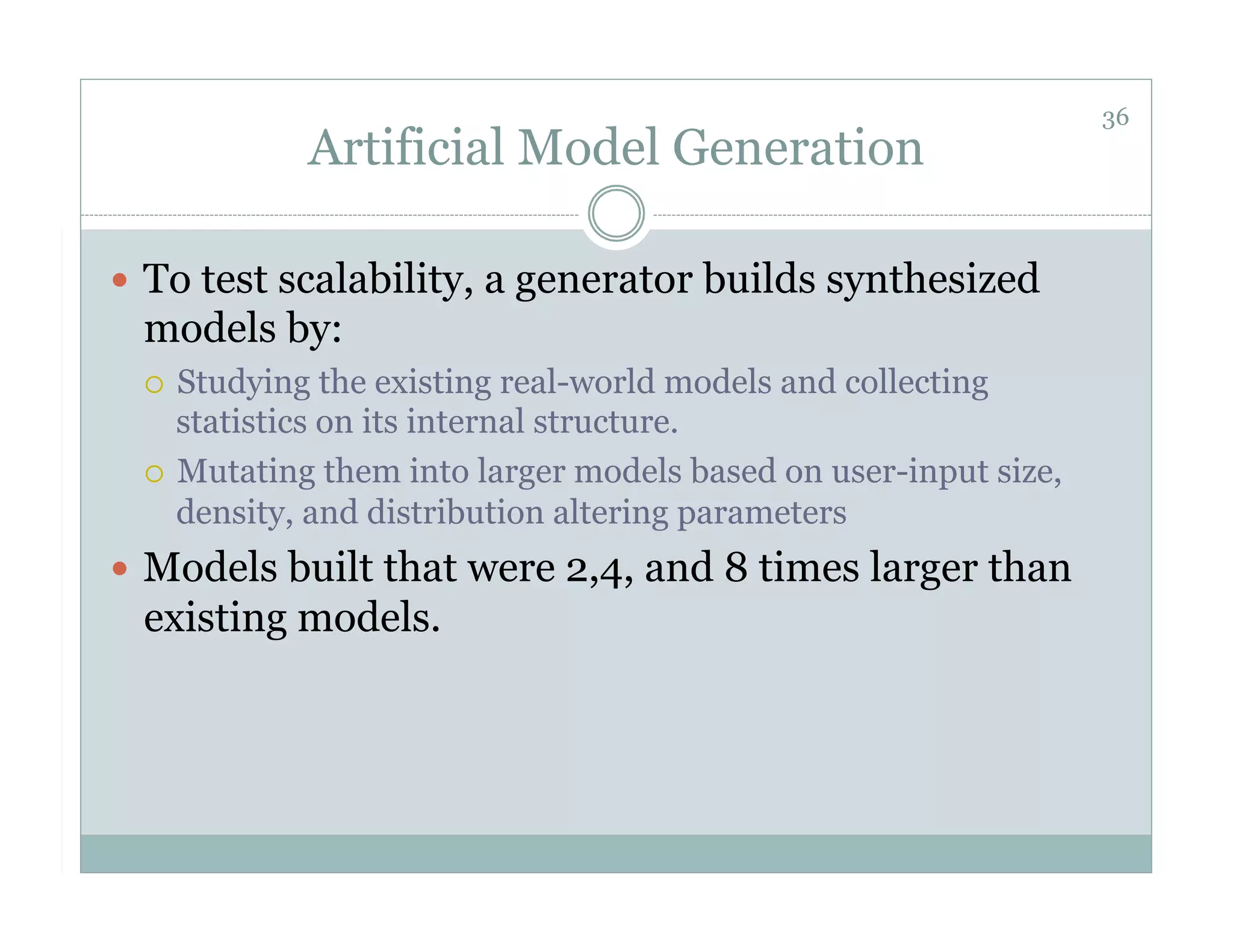 36
           Artificial Model Generation

  To test scalability, a generator builds synthesized
 models by:
   Studying the existing real-world models and collecting
    statistics on its internal structure.
   Mutating them into larger models based on user-input size,
    density, and distribution altering parameters
  Models built that were 2,4, and 8 times larger than
 existing models.
 