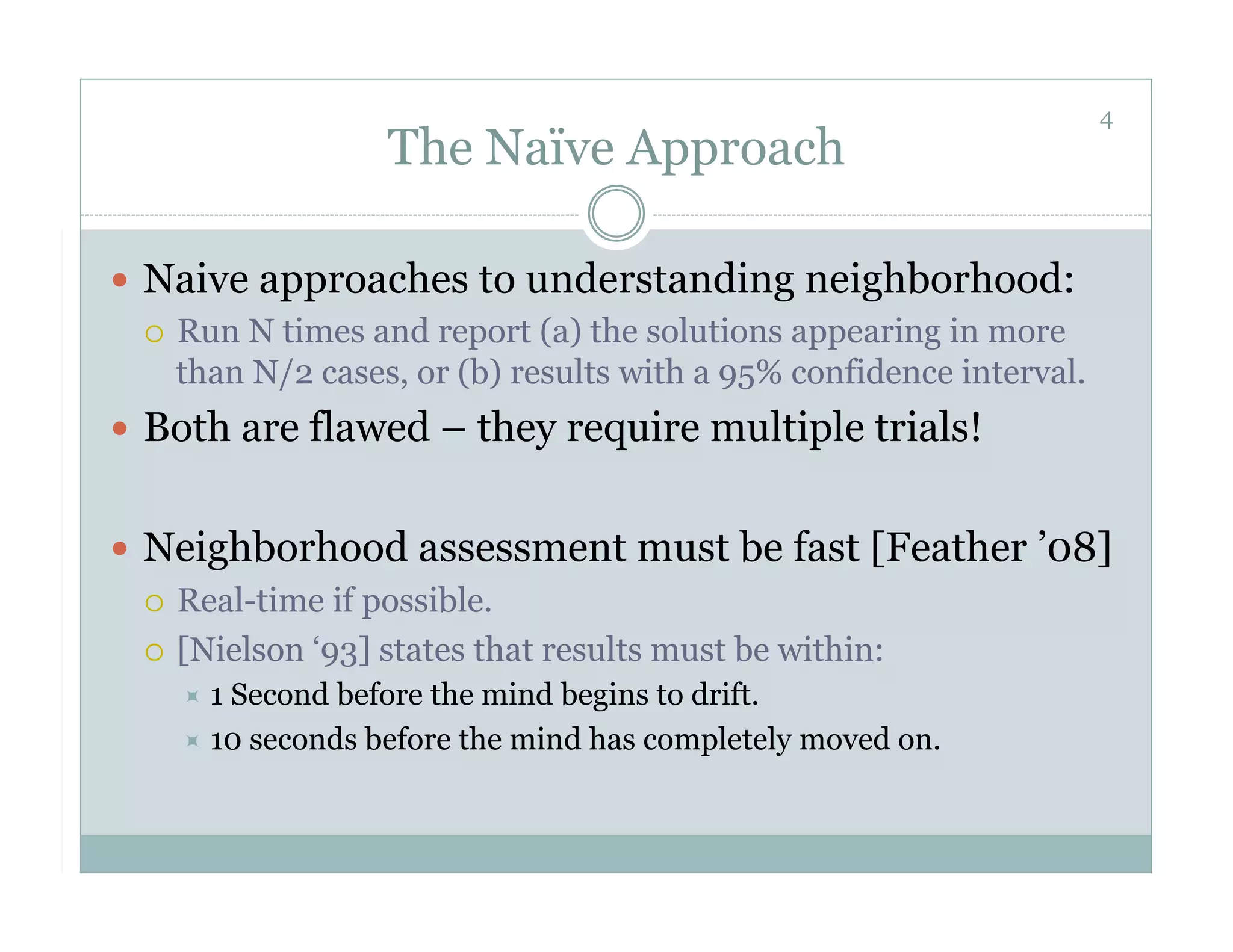 4
                   The Naïve Approach

  Naive approaches to understanding neighborhood:
     Run N times and report (a) the solutions appearing in more
      than N/2 cases, or (b) results with a 95% confidence interval.
  Both are flawed – they require multiple trials!


  Neighborhood assessment must be fast [Feather ’08]
     Real-time if possible.

     [Nielson ‘93] states that results must be within:
       1Second before the mind begins to drift.
       10 seconds before the mind has completely moved on.
 