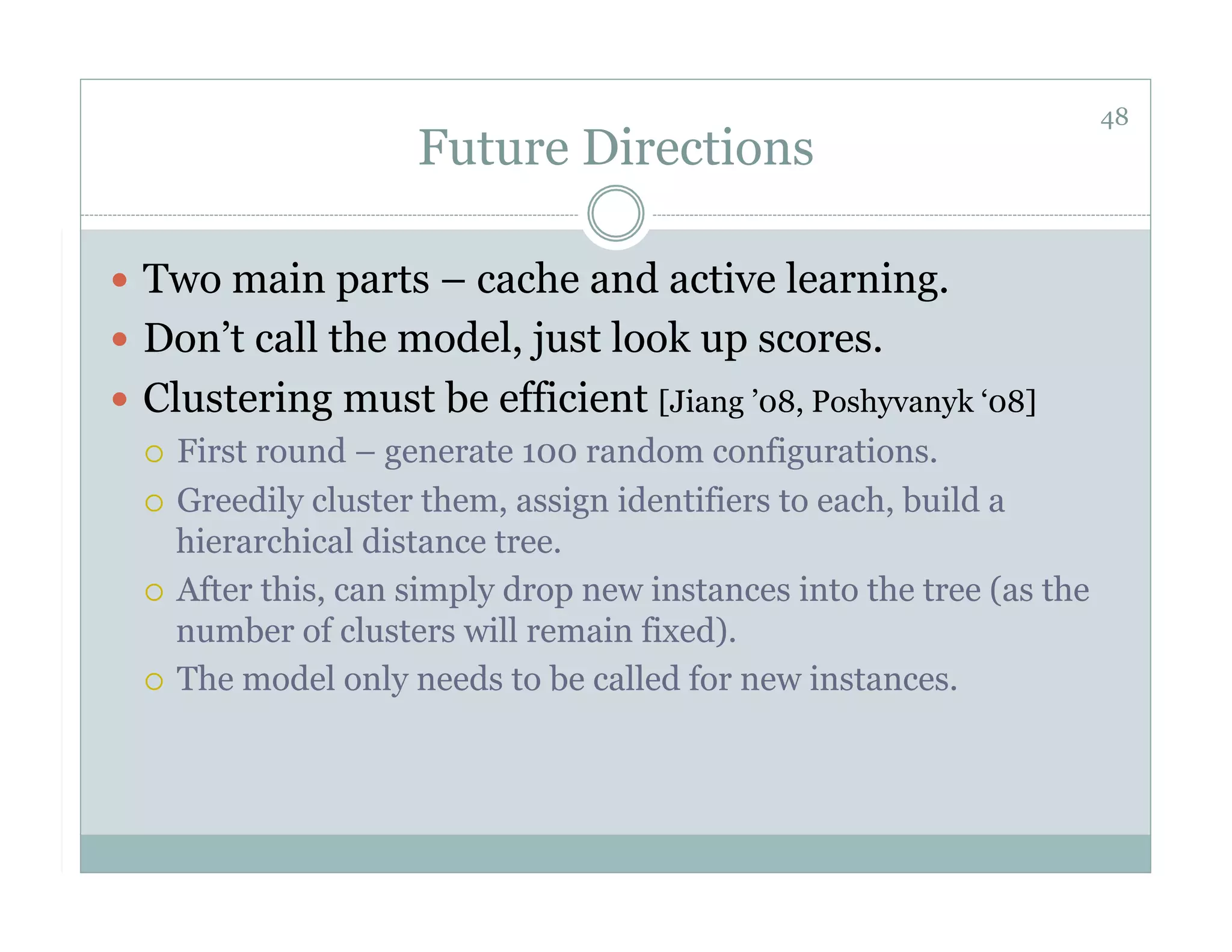 48
                     Future Directions

  Two main parts – cache and active learning.
  Don’t call the model, just look up scores.
  Clustering must be efficient [Jiang ’08, Poshyvanyk ‘08]
     First round – generate 100 random configurations.

     Greedily cluster them, assign identifiers to each, build a
      hierarchical distance tree.
     After this, can simply drop new instances into the tree (as the
      number of clusters will remain fixed).
     The model only needs to be called for new instances.
 