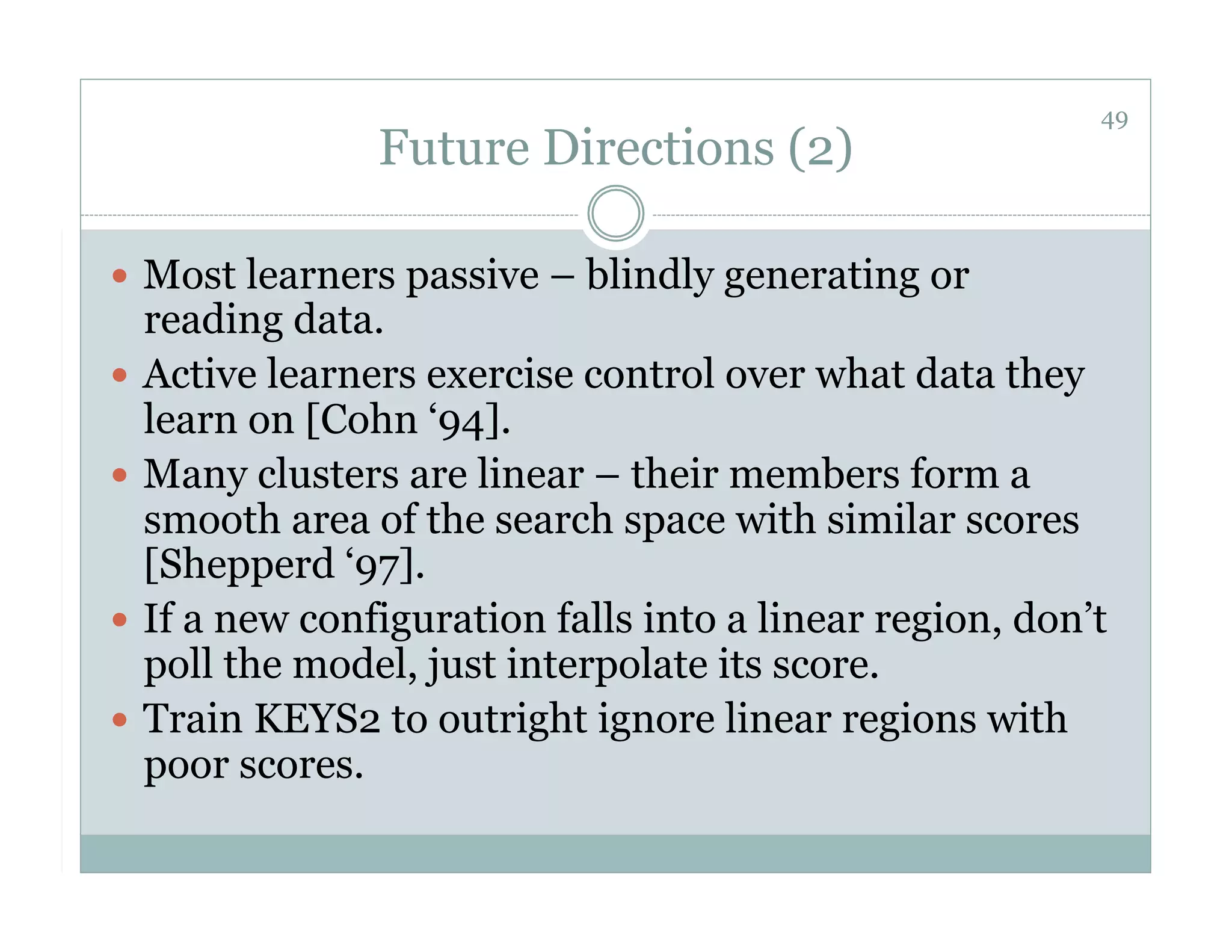 49
               Future Directions (2)

  Most learners passive – blindly generating or
   reading data.
  Active learners exercise control over what data they
   learn on [Cohn ‘94].
  Many clusters are linear – their members form a
   smooth area of the search space with similar scores
   [Shepperd ‘97].
  If a new configuration falls into a linear region, don’t
   poll the model, just interpolate its score.
  Train KEYS2 to outright ignore linear regions with
   poor scores.
 