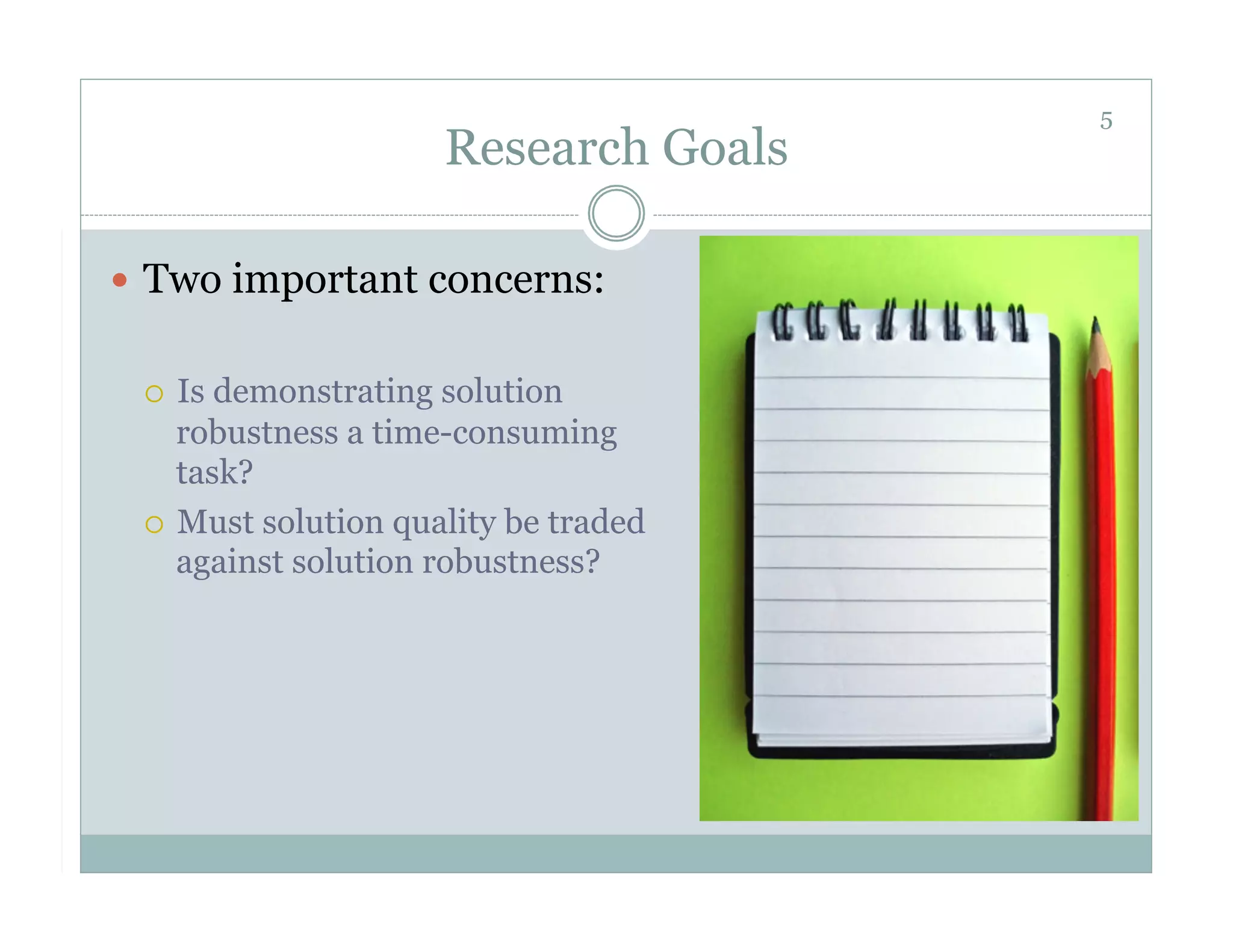 5
                     Research Goals

  Two important concerns:


   Is demonstrating solution
    robustness a time-consuming
    task?
   Must solution quality be traded
    against solution robustness?
 