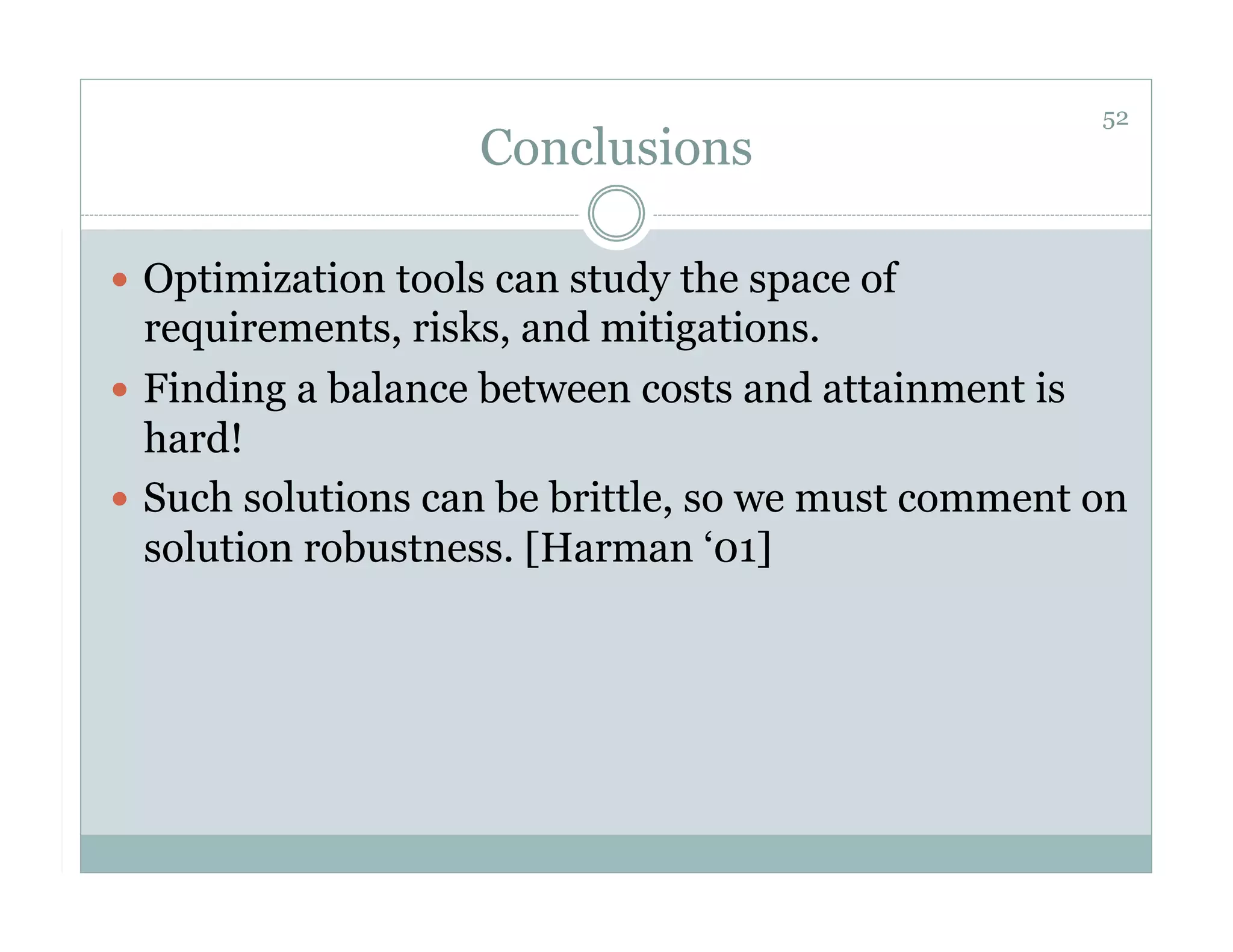 52
                    Conclusions

  Optimization tools can study the space of
   requirements, risks, and mitigations.
  Finding a balance between costs and attainment is
   hard!
  Such solutions can be brittle, so we must comment on
   solution robustness. [Harman ‘01]
 